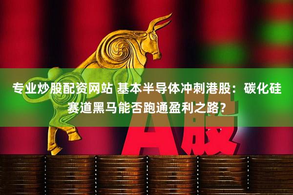 专业炒股配资网站 基本半导体冲刺港股：碳化硅赛道黑马能否跑通盈利之路？