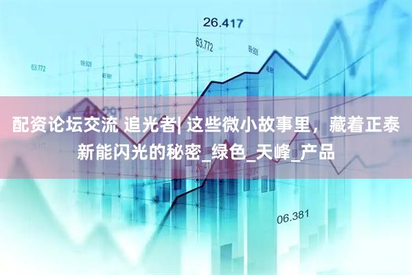配资论坛交流 追光者| 这些微小故事里，藏着正泰新能闪光的秘密_绿色_天峰_产品