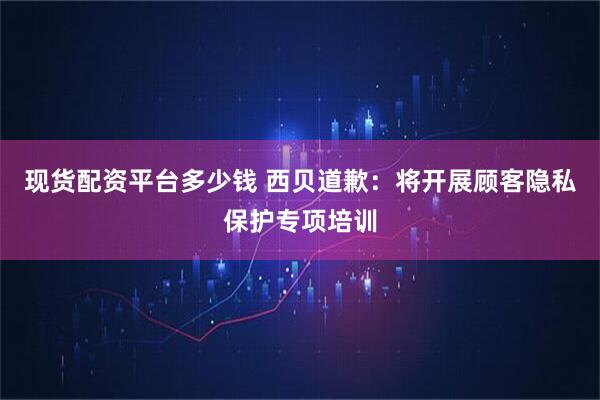 现货配资平台多少钱 西贝道歉：将开展顾客隐私保护专项培训