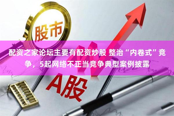 配资之家论坛主要有配资炒股 整治“内卷式”竞争，5起网络不正当竞争典型案例披露