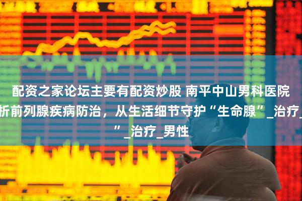 配资之家论坛主要有配资炒股 南平中山男科医院：解析前列腺疾病防治，从生活细节守护“生命腺”_治疗_男性