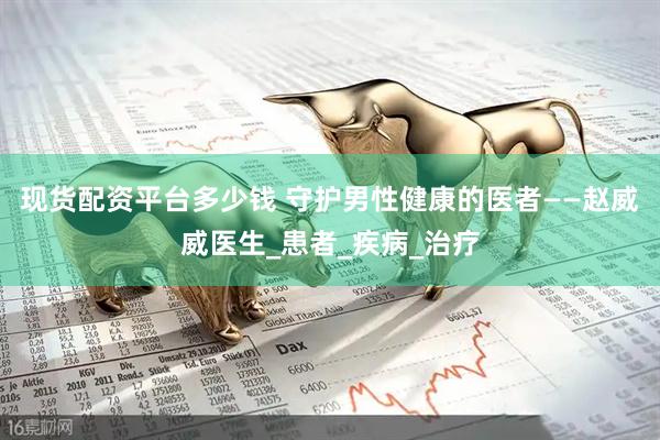 现货配资平台多少钱 守护男性健康的医者——赵威威医生_患者_疾病_治疗
