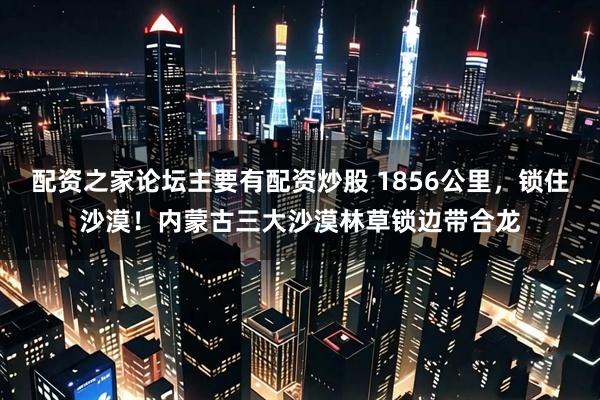 配资之家论坛主要有配资炒股 1856公里，锁住沙漠！内蒙古三大沙漠林草锁边带合龙