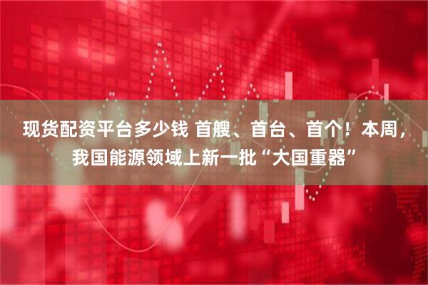 现货配资平台多少钱 首艘、首台、首个！本周，我国能源领域上新一批“大国重器”