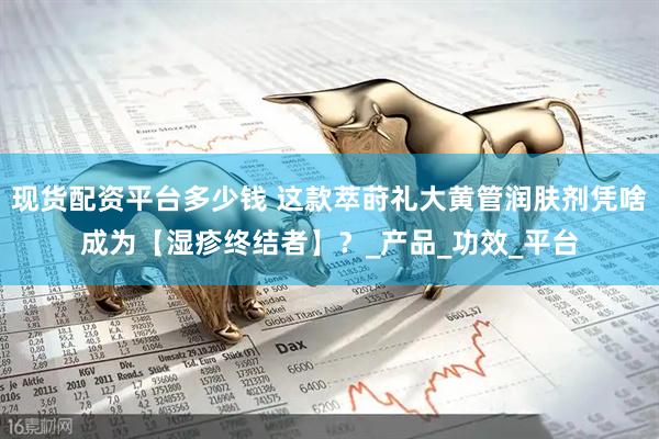 现货配资平台多少钱 这款萃莳礼大黄管润肤剂凭啥成为【湿疹终结者】？_产品_功效_平台