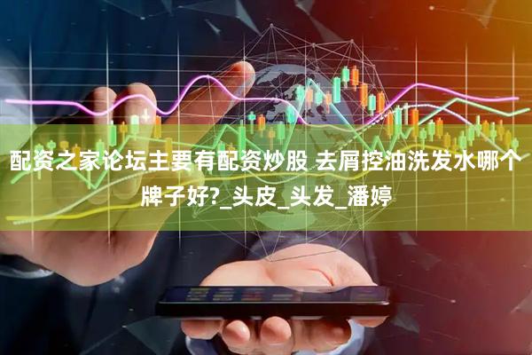 配资之家论坛主要有配资炒股 去屑控油洗发水哪个牌子好?_头皮_头发_潘婷