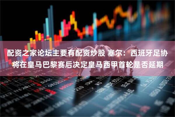 配资之家论坛主要有配资炒股 塞尔：西班牙足协将在皇马巴黎赛后决定皇马西甲首轮是否延期