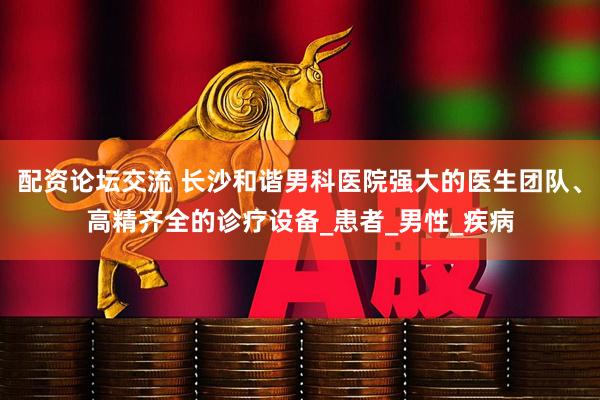 配资论坛交流 长沙和谐男科医院强大的医生团队、高精齐全的诊疗设备_患者_男性_疾病