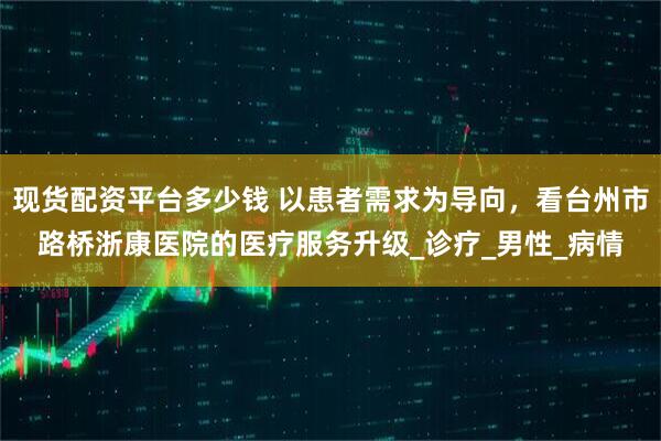 现货配资平台多少钱 以患者需求为导向，看台州市路桥浙康医院的医疗服务升级_诊疗_男性_病情
