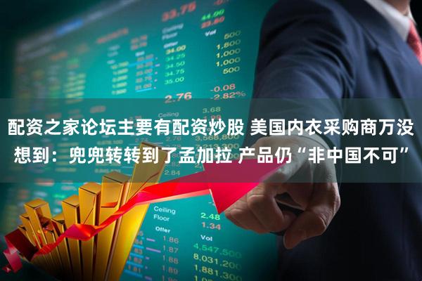配资之家论坛主要有配资炒股 美国内衣采购商万没想到：兜兜转转到了孟加拉 产品仍“非中国不可”