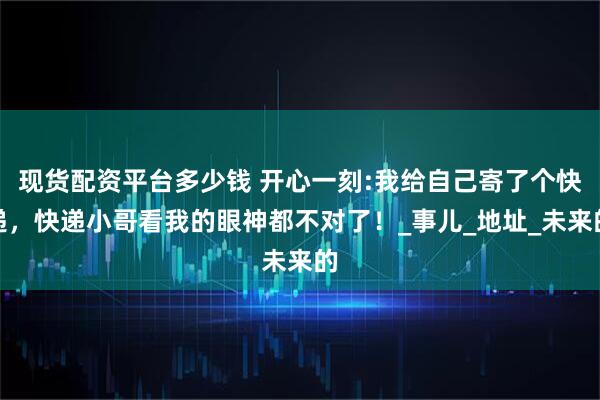 现货配资平台多少钱 开心一刻:我给自己寄了个快递，快递小哥看我的眼神都不对了！_事儿_地址_未来的