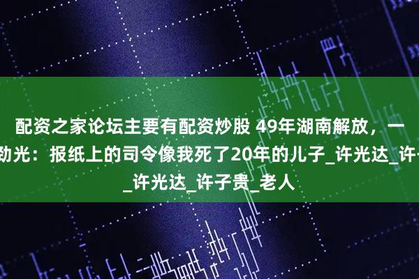配资之家论坛主要有配资炒股 49年湖南解放，一老农找肖劲光：报纸上的司令像我死了20年的儿子_许光达_许子贵_老人