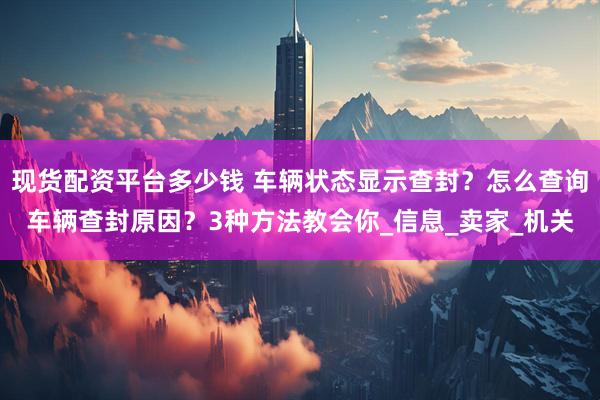 现货配资平台多少钱 车辆状态显示查封？怎么查询车辆查封原因？3种方法教会你_信息_卖家_机关
